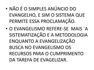• NÃO É O SIMPLES ANÚNCIO DO
EVANGELHO, E SIM O SISTEMA QUE
PERMITE ESSA PROCLAMAÇÃO.
• O EVANGELISMO REFERE-SE MAIS `A
SISTEMATIZAÇÃO E A METODOLOGIA
ENQUANTO A EVANGELIZAÇÃO
BUSCA NO EVANGELISMO OS
RECURSOS PARA O CUMPRIMENTO
DA TAREFA DE EVAGELIZAR.
 