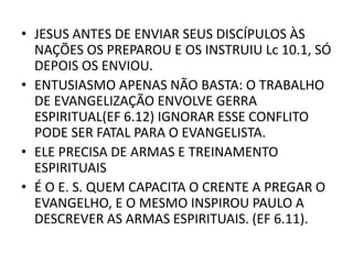 • JESUS ANTES DE ENVIAR SEUS DISCÍPULOS ÀS
NAÇÕES OS PREPAROU E OS INSTRUIU Lc 10.1, SÓ
DEPOIS OS ENVIOU.
• ENTUSIASMO APENAS NÃO BASTA: O TRABALHO
DE EVANGELIZAÇÃO ENVOLVE GERRA
ESPIRITUAL(EF 6.12) IGNORAR ESSE CONFLITO
PODE SER FATAL PARA O EVANGELISTA.
• ELE PRECISA DE ARMAS E TREINAMENTO
ESPIRITUAIS
• É O E. S. QUEM CAPACITA O CRENTE A PREGAR O
EVANGELHO, E O MESMO INSPIROU PAULO A
DESCREVER AS ARMAS ESPIRITUAIS. (EF 6.11).
 