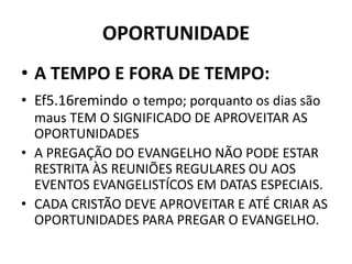 OPORTUNIDADE
• A TEMPO E FORA DE TEMPO:
• Ef5.16remindo o tempo; porquanto os dias são
maus TEM O SIGNIFICADO DE APROVEITAR AS
OPORTUNIDADES
• A PREGAÇÃO DO EVANGELHO NÃO PODE ESTAR
RESTRITA ÀS REUNIÕES REGULARES OU AOS
EVENTOS EVANGELISTÍCOS EM DATAS ESPECIAIS.
• CADA CRISTÃO DEVE APROVEITAR E ATÉ CRIAR AS
OPORTUNIDADES PARA PREGAR O EVANGELHO.
 