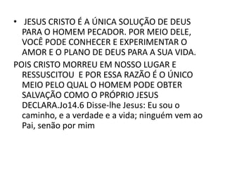 • JESUS CRISTO É A ÚNICA SOLUÇÃO DE DEUS
PARA O HOMEM PECADOR. POR MEIO DELE,
VOCÊ PODE CONHECER E EXPERIMENTAR O
AMOR E O PLANO DE DEUS PARA A SUA VIDA.
POIS CRISTO MORREU EM NOSSO LUGAR E
RESSUSCITOU E POR ESSA RAZÃO É O ÚNICO
MEIO PELO QUAL O HOMEM PODE OBTER
SALVAÇÃO COMO O PRÓPRIO JESUS
DECLARA.Jo14.6 Disse-lhe Jesus: Eu sou o
caminho, e a verdade e a vida; ninguém vem ao
Pai, senão por mim
 