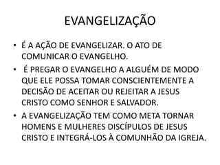 EVANGELIZAÇÃO
• É A AÇÃO DE EVANGELIZAR. O ATO DE
COMUNICAR O EVANGELHO.
• É PREGAR O EVANGELHO A ALGUÉM DE MODO
QUE ELE POSSA TOMAR CONSCIENTEMENTE A
DECISÃO DE ACEITAR OU REJEITAR A JESUS
CRISTO COMO SENHOR E SALVADOR.
• A EVANGELIZAÇÃO TEM COMO META TORNAR
HOMENS E MULHERES DISCÍPULOS DE JESUS
CRISTO E INTEGRÁ-LOS À COMUNHÃO DA IGREJA.
 