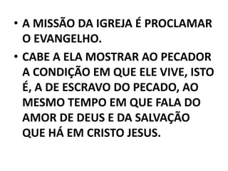 • A MISSÃO DA IGREJA É PROCLAMAR
O EVANGELHO.
• CABE A ELA MOSTRAR AO PECADOR
A CONDIÇÃO EM QUE ELE VIVE, ISTO
É, A DE ESCRAVO DO PECADO, AO
MESMO TEMPO EM QUE FALA DO
AMOR DE DEUS E DA SALVAÇÃO
QUE HÁ EM CRISTO JESUS.
 