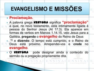    Proclamação.
   A palavra grega kerygma significa “proclamação”
    a qual, no novo testamento, esta intimamente ligada á
    pessoa do Senhor Jesus (At 17.3). Ela aparece em
    formas de verbos em Marcos 1.14.15, veio Jesus para a
    Galiléia, pregando o evangelho do Reino de Deus
    15 e dizendo: O tempo está cumprido, e o Reino de

    Deus está próximo. Arrependei-vos e crede no
    evangelho.
   O kerygma pode designar ainda o conteúdo do
    sermão ou a pregação propriamente dita.
 