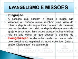    Integração.
   A pessoas que aceitam a cristo e nunca são
    visitadas, ou quando muito, recebem uma visita de
    rotina e depois são esquecidas.o numero de pessoas
    que se decidem por cristo e depois desaparecem da
    igreja e assustador. Isso ocorre porque muitos cristãos
    não se dão conta de que quando o trabalho de
    evangelização acaba outra tarefa tem inicio: zelar
    pelo crescimento espiritual do novo covertido. (veja a
    seção “Discipulado”, no capitulo 2)
 