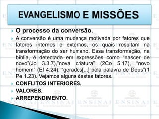    O processo da conversão.
   A conversão é uma mudança motivada por fatores que
    fatores internos e externos, os quais resultam na
    transformação do ser humano. Essa transformação, na
    bíblia, é detectada em expressões como “nascer de
    novo”(Jo 3.3.7),”nova criatura” (2Co 5.17), “novo
    homem” (Ef 4.24), “gerados[...] pela palavra de Deus”(1
    Pe 1.23). Vejamos alguns destes fatores.
   CONFLITOS INTERIORES.
   VALORES.
   ARREPENDIMENTO.
 