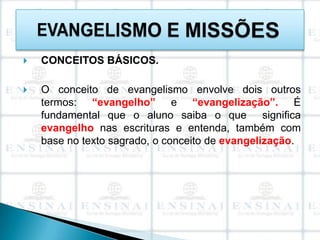   CONCEITOS BÁSICOS.

   O conceito de evangelismo envolve dois outros
    termos: “evangelho” e “evangelização”. É
    fundamental que o aluno saiba o que significa
    evangelho nas escrituras e entenda, também com
    base no texto sagrado, o conceito de evangelização.
 