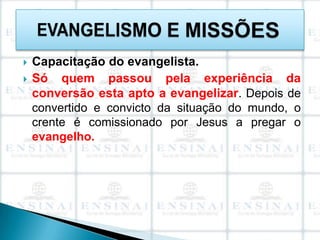    Capacitação do evangelista.
   Só quem passou pela experiência da
    conversão esta apto a evangelizar. Depois de
    convertido e convicto da situação do mundo, o
    crente é comissionado por Jesus a pregar o
    evangelho.
 
