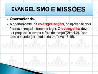    Oportunidade.
   A oportunidade, na evangelização, compreende dois
    fatores principais: tempo e lugar. O evangelho deve
    ser pregado “a tempo e fora de tempo”(2tm 4.2). “por
    todo o mundo (e) a toda criatura” (Mc 16.15).
 