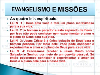    As quatro leis espirituais.
   Lei N 1 : Deus ama você e tem um plano maravilhoso
    para a sua vida.
   Lei N 2: o homem é pecador e esta separado de Deus :
    por isso não pode conhecer nem experimentar o amor e
    o plano de Deus para sua vida.
   Lei N 3: Jesus Cristo é a única solução de Deus para o
    homem pecador. Por meio dele, você pode conhecer e
    experimentar o amor e o plano de Deus para a sua vida
   Lei N 4: Precisamos receber a Jesus Cristo como
    Salvador e Senhor, por meio de um convite pessoal. Só
    então poderemos conhecer e experimentar o amor de
    Deus e o plano dele para a nossa vida.
 
