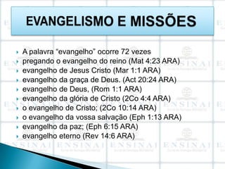    A palavra “evangelho” ocorre 72 vezes
   pregando o evangelho do reino (Mat 4:23 ARA)
   evangelho de Jesus Cristo (Mar 1:1 ARA)
   evangelho da graça de Deus. (Act 20:24 ARA)
   evangelho de Deus, (Rom 1:1 ARA)
   evangelho da glória de Cristo (2Co 4:4 ARA)
   o evangelho de Cristo; (2Co 10:14 ARA)
   o evangelho da vossa salvação (Eph 1:13 ARA)
   evangelho da paz; (Eph 6:15 ARA)
   evangelho eterno (Rev 14:6 ARA)
 