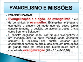    EVANGELIZAÇÃO.
   Evangelização e a ação de evangelizar, o ato
    de comunicar o evangelho. Evangelizar é pregar o
    evangelho a alguém de modo que ele possa tomar
    conscientemente a decisão de aceitar a Jesus Cristo
    como Senhor e Salvador.
   O ministro anglicano John Stott diz que “evangelizar é
    um mendigo dizer a outro mendigo onde encontrar
    comida”. O episódio dos quatro leprosos que
    encontraram comida no arraial dos siros em uma época
    de grande fome em Israel pode ilustrar muito bem o
    conceito de evangelização.(2Rs 7.3,4,8-10,16)
 