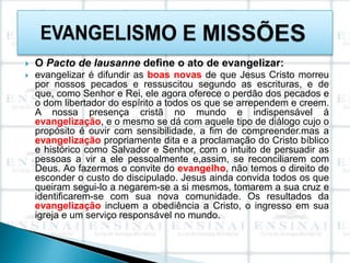    O Pacto de lausanne define o ato de evangelizar:
   evangelizar é difundir as boas novas de que Jesus Cristo morreu
    por nossos pecados e ressuscitou segundo as escrituras, e de
    que, como Senhor e Rei, ele agora oferece o perdão dos pecados e
    o dom libertador do espírito a todos os que se arrependem e creem.
    A nossa presença cristã no mundo e indispensável á
    evangelização, e o mesmo se dá com aquele tipo de diálogo cujo o
    propósito é ouvir com sensibilidade, a fim de compreender.mas a
    evangelização propriamente dita e a proclamação do Cristo bíblico
    e histórico como Salvador e Senhor, com o intuito de persuadir as
    pessoas a vir a ele pessoalmente e,assim, se reconciliarem com
    Deus. Ao fazermos o convite do evangelho, não temos o direito de
    esconder o custo do discipulado. Jesus ainda convida todos os que
    queiram segui-lo a negarem-se a si mesmos, tomarem a sua cruz e
    identificarem-se com sua nova comunidade. Os resultados da
    evangelização incluem a obediência a Cristo, o ingresso em sua
    igreja e um serviço responsável no mundo.
 