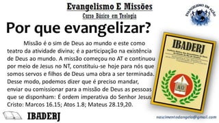 Por que evangelizar?
Missão é o sim de Deus ao mundo e este como
teatro da atividade divina; é a participação na existência
de Deus ao mundo. A missão começou no AT e continuou
por meio de Jesus no NT, constituiu-se hoje para nós que
somos servos e filhos de Deus uma obra a ser terminada.
Desse modo, podemos dizer que é preciso mandar,
enviar ou comissionar para a missão de Deus as pessoas
que se disponham: É ordem imperativa do Senhor Jesus
Cristo: Marcos 16.15; Atos 1.8; Mateus 28.19,20.
 