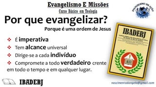 Por que evangelizar?
Porque é uma ordem de Jesus
❖ É imperativa
❖ Tem alcance universal
❖ Dirige-se a cada indivíduo
❖ Compromete a todo verdadeiro crente
em todo o tempo e em qualquer lugar.
 