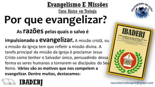 As razões pelas quais o salvo é
impulsionado a evangelizar.A missão cristã, ou
a missão da Igreja tem que refletir a missão divina. A
tarefa principal da missão da Igreja é proclamar Jesus
Cristo como Senhor e Salvador único, persuadindo dessa
forma os seres humanos a tornarem-se discípulos do Seu
Reino. Vários são os motivos que nos compelem a
evangelizar. Dentre muitos, destacamos:
Por que evangelizar?
 