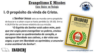 l. O propósito da vinda de Cristo.
O Senhor Jesus veio ao mundo com o propósito
de buscar e a salvar o que se havia perdido (Lc 19.10). Em Lc
4.18,l9 Ele faz um breve relatório da sua missão:
“O Espírito do Senhor está sobre mim, pois
que me ungiu para evangelizar os pobres, enviou-
me para curar os quebrantadosde coração, a
apregoar liberdade aos cativos, e dar vista aos
cegos; a por em liberdade os oprimidos; a anunciar
o ano aceitável do Senhor”.
 