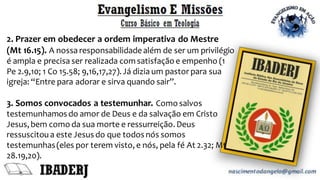 2. Prazer em obedecer a ordem imperativa do Mestre
(Mt 16.15). A nossa responsabilidadealém de ser um privilégio
é ampla e precisa ser realizada com satisfação e empenho (1
Pe 2.9,10; 1 Co 15.58; 9,16,17,27).Já dizia um pastor para sua
igreja: “Entre para adorar e sirva quando sair”.
3. Somos convocados a testemunhar. Como salvos
testemunhamos do amor de Deus e da salvação em Cristo
Jesus,bem como da sua morte e ressurreição.Deus
ressuscitoua este Jesus do que todos nós somos
testemunhas(eles por terem visto,e nós, pela fé At 2.32; Mt
28.19,20).
 