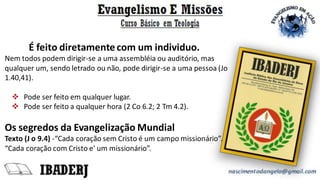 É feito diretamentecom um individuo.
Nem todos podem dirigir-se a uma assembléia ou auditório, mas
qualquer um, sendo letrado ou não, pode dirigir-se a uma pessoa (Jo
1.40,41).
❖ Pode ser feito em qualquer lugar.
❖ Pode ser feito a qualquer hora (2 Co 6.2; 2 Tm 4.2).
Os segredos da Evangelização Mundial
Texto (J o 9.4) -“Cada coração sem Cristo é um campo missionário”.
“Cada coração com Cristo e' um missionário”.
 