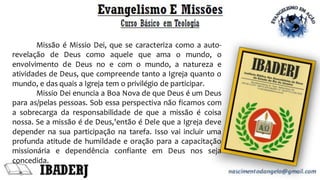 Missão é Missio Dei, que se caracteriza como a auto-
revelação de Deus como aquele que ama o mundo, o
envolvimento de Deus no e com o mundo, a natureza e
atividades de Deus, que compreende tanto a Igreja quanto o
mundo, e das quais a Igreja tem o privilégio de participar.
Missio Dei enuncia a Boa Nova de que Deus é um Deus
para as/pelas pessoas. Sob essa perspectiva não ficamos com
a sobrecarga da responsabilidade de que a missão é coisa
nossa. Se a missão é de Deus,'então é Dele que a Igreja deve
depender na sua participação na tarefa. Isso vai incluir uma
profunda atitude de humildade e oração para a capacitação
missionária e dependência confiante em Deus nos seja
concedida.
 