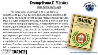 Por outro lado, se a missão é de Deus, temos a
segurança de que Deus que está comandando a expansão do
Seu Reino, isso nos dá certeza que Ele realizará seus propósitos.
Deus é o autor principal da missão, mas não é o único ator. Seu
instrumento é um povo específico. A missão também é “Missio
Eclésia”, que é derivada do “Missio Dei.” Deus escolhe um povo
como instrumento da sua missão de restauração. A título de
esclarecimento é importante ressaltar que essa missão de Deus
que as pessoas participam deve ser de maneira integral.
Divorciar a esfera espiritual ou pessoal da esfera social e
material é indicativo de uma antropologia, teologia e sociologia
errônea. O ser humano é uma unidade e deve ser tratado como
tal, dessa forma, uma vez assistido deve ser de maneira total e
integral.
 