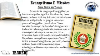 Proveniente do grego Evanggélion, o
termo evangelho significa literalmente, boas
novas ou boas notícias. Afirmam os estudiosos
que na antiguidade os gregos usavam a
palavra Evanggélion para indicar “boas
notícias do campo de batalha”. Imaginemos
toda uma cidade aguardando, ansiosa, que um
mensageiro vindo por mar ou por terra
trouxesse boas notícias de campo de batalha.
Na palavra evangelismo a partícula “ismo”
indica sistema Evangelismo, portanto, é o ato
de levar boas notícias com métodos,
estratégias e técnicas apresentadas no Novo
Testamento.
 