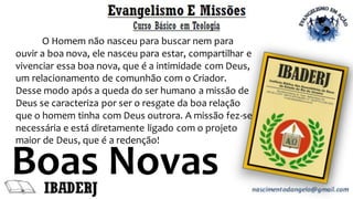 Boas Novas
O Homem não nasceu para buscar nem para
ouvir a boa nova, ele nasceu para estar, compartilhar e
vivenciar essa boa nova, que é a intimidade com Deus,
um relacionamento de comunhão com o Criador.
Desse modo após a queda do ser humano a missão de
Deus se caracteriza por ser o resgate da boa relação
que o homem tinha com Deus outrora. A missão fez-se
necessária e está diretamente ligado com o projeto
maior de Deus, que é a redenção!
 