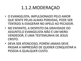 1.1.2.MODERAÇAO
• O EVANGELISTA, IMPULSIONADO PELO AMOR
QUE SENTE PELAS ALMAS PERDIDAS, PODE SER
TENTADO A EXAGERAR NO APELO AO PECADOR.
• NO ENTANTO, A DESPEITO DA GRAVIDADE DO
ASSUNTO,O EVANGELISTA NÃO É UM MERO
VENDEDOR, É UMA TESTEMUNHA DE JESUS
CRISTO.
• DEVA SER ATENCIOSO, PORÉM JAMAIS DEVE
PASSAR A IMPRESSÃO DE QUERER CONQUISTAR A
PESSOA A QUALQUER CUSTO.
 