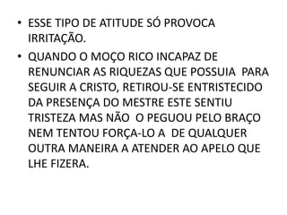 • ESSE TIPO DE ATITUDE SÓ PROVOCA
IRRITAÇÃO.
• QUANDO O MOÇO RICO INCAPAZ DE
RENUNCIAR AS RIQUEZAS QUE POSSUIA PARA
SEGUIR A CRISTO, RETIROU-SE ENTRISTECIDO
DA PRESENÇA DO MESTRE ESTE SENTIU
TRISTEZA MAS NÃO O PEGUOU PELO BRAÇO
NEM TENTOU FORÇA-LO A DE QUALQUER
OUTRA MANEIRA A ATENDER AO APELO QUE
LHE FIZERA.
 