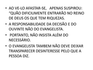 • AO VE-LO AFASTAR-SE, APENAS SUSPIROU:
“QUÃO DIFICIUMENTE ENTRARÃO NO REINO
DE DEUS OS QUE TEM RIQUEZAS.
• A RESPONSABILIDADE DA DECISÃO E DO
OUVINTE NÃO DO EVANGELISTA.
• PORTANTO, NÃO INSISTA ALÉM DO
NECESSÁRIO.
• O EVANGELISTA TAMBEM NÃO DEVE DEIXAR
TRANSPARECER DESINTERESSE PELO QUE A
PESSOA DIZ.
 