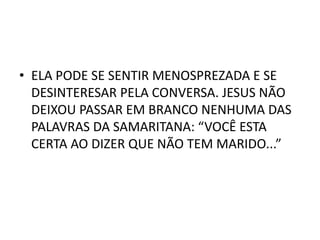 • ELA PODE SE SENTIR MENOSPREZADA E SE
DESINTERESAR PELA CONVERSA. JESUS NÃO
DEIXOU PASSAR EM BRANCO NENHUMA DAS
PALAVRAS DA SAMARITANA: “VOCÊ ESTA
CERTA AO DIZER QUE NÃO TEM MARIDO...”
 