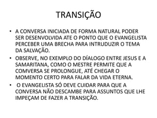 TRANSIÇÃO
• A CONVERSA INICIADA DE FORMA NATURAL PODER
SER DESENVOLVIDA ATE O PONTO QUE O EVANGELISTA
PERCEBER UMA BRECHA PARA INTRUDUZIR O TEMA
DA SALVAÇÃO.
• OBSERVE, NO EXEMPLO DO DÍALOGO ENTRE JESUS E A
SAMARITANA, COMO O MESTRE PERMITE QUE A
COMVERSA SE PROLONGUE, ATÉ CHEGAR O
MOMENTO CERTO PARA FALAR DA VIDA ETERNA.
• O EVANGELISTA SÓ DEVE CUIDAR PARA QUE A
CONVERSA NÃO DESCAMBE PARA ASSUNTOS QUE LHE
IMPEÇAM DE FAZER A TRANSIÇÃO.
 