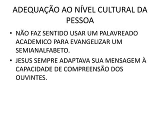 ADEQUAÇÃO AO NÍVEL CULTURAL DA
PESSOA
• NÃO FAZ SENTIDO USAR UM PALAVREADO
ACADEMICO PARA EVANGELIZAR UM
SEMIANALFABETO.
• JESUS SEMPRE ADAPTAVA SUA MENSAGEM À
CAPACIDADE DE COMPREENSÃO DOS
OUVINTES.
 