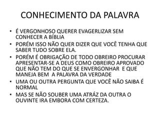 CONHECIMENTO DA PALAVRA
• É VERGONHOSO QUERER EVAGERLIZAR SEM
CONHECER A BÍBLIA
• PORÉM ISSO NÃO QUER DIZER QUE VOCÊ TENHA QUE
SABER TUDO SOBRE ELA.
• PORÉM É OBRIGAÇÃO DE TODO OBREIRO PROCURAR
APRESENTAR-SE A DEUS COMO OBREIRO APROVADO
QUE NÃO TEM DO QUE SE ENVERGONHAR E QUE
MANEJA BEM A PALAVRA DA VERDADE
• UMA OU OUTRA PERGUNTA QUE VOCÊ NÃO SAIBA É
NORMAL
• MAS SE NÃO SOUBER UMA ATRÁZ DA OUTRA O
OUVINTE IRA EMBORA COM CERTEZA.
 