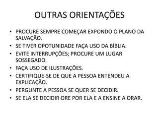 OUTRAS ORIENTAÇÕES
• PROCURE SEMPRE COMEÇAR EXPONDO O PLANO DA
SALVAÇÃO.
• SE TIVER OPOTUNIDADE FAÇA USO DA BÍBLIA.
• EVITE INTERRUPÇÕES; PROCURE UM LUGAR
SOSSEGADO.
• FAÇA USO DE ILUSTRAÇÕES.
• CERTIFIQUE-SE DE QUE A PESSOA ENTENDEU A
EXPLICAÇÃO.
• PERGUNTE A PESSOA SE QUER SE DECIDIR.
• SE ELA SE DECIDIR ORE POR ELA E A ENSINE A ORAR.
 