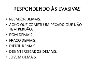 RESPONDENDO ÀS EVASIVAS
• PECADOR DEMAIS.
• ACHO QUE COMETI UM PECADO QUE NÃO
TEM PERDÃO.
• BOM DEMAIS.
• FRACO DEMAIS.
• DIFÍCIL DEMAIS.
• DESINTERESSADOS DEMAIS.
• JOVEM DEMAIS.
 