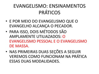EVANGELISMO: ENSINAMENTOS
PRÁTICOS
• E POR MEIO DO EVANGELISMO QUE O
EVANGELHO ALCANÇA O PECADOR.
• PARA ISSO, DOIS MÉTODOS SÃO
AMPLAMENTE UTILIAZADOS: O
EVANGELISMO PESSOAL E O EVANGELISMO
DE MASSA.
• NAS PRIMEIRAS DUAS SEÇÕES A SEGUIR
VEREMOS COMO FUNCIONAM NA PRÁTICA
ESSAS DUAS MODALIDADES.
 
