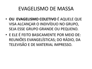 EVAGELISMO DE MASSA
• OU EVAGELISMO COLETIVO É AQUELE QUE
VISA ALCANÇAR O INDIVÍDUO NO GRUPO,
SEJA ESSE GRUPO GRANDE OU PEQUENO.
• E ELE É FEITO BASICAMENTE POR MEIO DE:
REUNIÕES EVANGELÍSTICAS; DO RÁDIO, DA
TELEVISÃO E DE MATERIAL IMPRESSO.
 