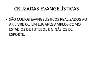 CRUZADAS EVANGELÍSTICAS
• SÃO CULTOS EVANGELÍSTICOS REALIZADOS AO
AR LIVRE OU EM LUGARES AMPLOS COMO
ESTÁDIOS DE FUTEBOL E GINÁSIOS DE
ESPORTE.
 
