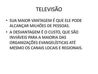 TELEVISÃO
• SUA MAIOR VANTAGEM É QUE ELE PODE
ALCANÇAR MILHÕES DE PESSOAS.
• A DESVANTAGEM É O CUSTO, QUE SÃO
INVIÁVEIS PARA A MAIORIA DAS
ORGANIZAÇÕES EVANGELÍSTICAS ATÉ
MESMO OS CANAIS LOCAIS E REGIONAIS.
 