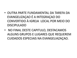 • OUTRA PARTE FUNDAMENTAL DA TAREFA DA
EVANGELIZAÇAO É A INTEGRAÇAO DO
CONVERTIDO À IGREJA LOCAL POR MEIO DO
DISCIPULADO
• NO FINAL DESTE CAPITULO, DESTACAMOS
ALGUNS GRUPOS E LUGARES QUE REQUEREM
CUIDADOS ESPECIAIS NA EVANGELIAZAÇAO.
 
