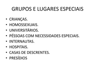 GRUPOS E LUGARES ESPECIAIS
• CRIANÇAS.
• HOMOSSEXUAIS.
• UNIVERSITÁRIOS.
• PÉSSOAS COM NECESSIDADES ESPECIAIS.
• INTERNAUTAS.
• HOSPITAIS.
• CASAS DE DESCRENTES.
• PRESÍDIOS
 