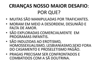 CRIANÇAS NOSSO MAIOR DESAFIO:
POR QUE?
• MUITAS SÃO MANIPULADAS POR TRAFICANTES.
• MORAM EM MEIO A DESORDEM, DESUNIÃO E
FALTA DE AMOR.
• SÃO EXPLORADAS COMERCIALMENTE EM
PROGRAMAS INFANTIS.
• SÃO INDUZIDAS AO EROTISMO,
HOMOSSEXUALISMO, LESBIANIASMO,SEXO FORA
DO CASAMENTO E PROSELETISMO PAGÃO.
• PRAGAS PRECISAM SER CONFRONTADOS E
COMBATIDOS COM A SÃ DOUTRINA.
 