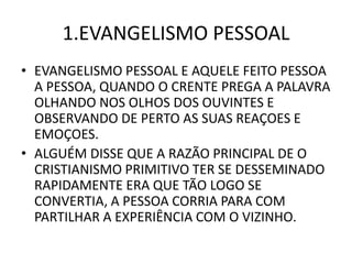 1.EVANGELISMO PESSOAL
• EVANGELISMO PESSOAL E AQUELE FEITO PESSOA
A PESSOA, QUANDO O CRENTE PREGA A PALAVRA
OLHANDO NOS OLHOS DOS OUVINTES E
OBSERVANDO DE PERTO AS SUAS REAÇOES E
EMOÇOES.
• ALGUÉM DISSE QUE A RAZÃO PRINCIPAL DE O
CRISTIANISMO PRIMITIVO TER SE DESSEMINADO
RAPIDAMENTE ERA QUE TÃO LOGO SE
CONVERTIA, A PESSOA CORRIA PARA COM
PARTILHAR A EXPERIÊNCIA COM O VIZINHO.
 