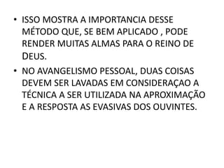 • ISSO MOSTRA A IMPORTANCIA DESSE
MÉTODO QUE, SE BEM APLICADO , PODE
RENDER MUITAS ALMAS PARA O REINO DE
DEUS.
• NO AVANGELISMO PESSOAL, DUAS COISAS
DEVEM SER LAVADAS EM CONSIDERAÇAO A
TÉCNICA A SER UTILIZADA NA APROXIMAÇÃO
E A RESPOSTA AS EVASIVAS DOS OUVINTES.
 