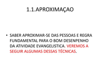 1.1.APROXIMAÇAO
• SABER APROXIMAR-SE DAS PESSOAS E REGRA
FUNDAMENTAL PARA O BOM DESENPENHO
DA ATIVIDADE EVANGELISTICA. VEREMOS A
SEGUIR ALGUMAS DESSAS TÉCNICAS.
 
