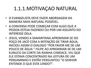 1.1.1.MOTIVAÇAO NATURAL
• O EVANGELISTA DEVE FAZER ABORDAGEM DA
MANEIRA MAIS NATURAL POSSÍVEL.
• A CONVERSA PODE COMEÇAR COM ALGO QUE A
PESSOA ESTEJA FAZENDO OU POR UM ASSUNTO DO
INTERESSE DELA.
• JESUS, VENDO A SAMARITANA APROXIMAR-SE DO
POÇO DE JACÓ COM A INTENÇÃO DE TIRAR ÁGUA,
INICIOU ASSIM O DIALOGO “POR FAVOR ME DE UM
POUCO DE ÁGUA “ FILIPE AO APROXIMAR-SE DE UM
EUNUCO DA CORTE DA RAINHA CANDACE, VIU QUE
ELE ESTAVA CONCENTRADO NA LEITURA DE UM
PERGAMINHO E ENTÃO PERGUNTOU “O SENHOR
ENTENDE O QUE ESTA LENDO?”.
 