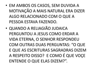 • EM AMBOS OS CASOS, SEM DUVIDA A
MOTIVAÇÃO A MAIS NATURAL ERA DIZER
ALGO RELACIONADO COM O QUE A
PESSOA ESTAVA FAZENDO.
• QUANDO A RELIAGIÃO JUDAICA
PERGUNTOU A JESUS COMO ERDAR A
VIDA ETERNA, O SENHOR RESPONDEU
COM OUTRAS DUAS PERGUNTAS: “O QUE
E QUE AS ESCRITURAS SAGRADRAS DIZEM
A RESPEITO DISSO? E COMO É QUE VOÇE
ENTENDE O QUE ELAS DIZEM?”.
 