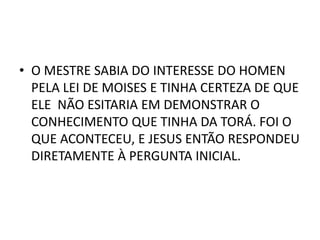 • O MESTRE SABIA DO INTERESSE DO HOMEN
PELA LEI DE MOISES E TINHA CERTEZA DE QUE
ELE NÃO ESITARIA EM DEMONSTRAR O
CONHECIMENTO QUE TINHA DA TORÁ. FOI O
QUE ACONTECEU, E JESUS ENTÃO RESPONDEU
DIRETAMENTE À PERGUNTA INICIAL.
 