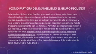 ¿CÓMO PARTICIPA DEL EVANGELISMO EL GRUPO PEQUEÑO? 
Dé estudios bíblicos a las familias y sus vecinos—Se necesita hacer una 
clase de trabajo diferente a la que se ha estado realizando en nuestras 
iglesias. Aquellos ministros que se inclinan meramente a la predicación, y 
no a visitar y a realizar un esfuerzo personal, necesitan romper este hábito 
trabajando arduamente con las familias. Permitan que las familias inviten a 
sus vecinos, y entonces dejen que el ministro les dé estudios bíblicos, y se 
relacione con ellos. Necesitamos hacer menos predicación y más obra 
pastoral en nuestras iglesias. Aquellos que no tienen aptitud para esta 
clase de labor, deben educarse a sí mismos, y buscar más armonía con la 
manera de trabajar de Cristo.—The Home Missionary, 1 de noviembre de 
1890. { MPa 159.3; PaM.136.6 } 
• C. Ananías Mamani Ajalla 
 