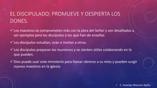 EL DISCIPULADO; PROMUEVE Y DESPIERTA LOS 
DONES. 
 Los maestros se comprometen más con la obra del Señor y son desafiados a 
ser ejemplos para los discípulos a los que han de enseñar. 
 Los discípulos estudian, oran e invitan a otros. 
 Los discípulos preparan las reuniones y se sienten útiles colaborando en lo 
que pueden. 
 Dios puede usar este ministerio para llamar obreros a su mies y pueden surgir 
nuevos maestros en la iglesia. 
• C. Ananías Mamani Ajalla 
 